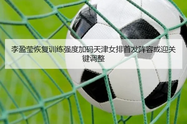李盈莹恢复训练强度加码天津女排首发阵容或迎关键调整