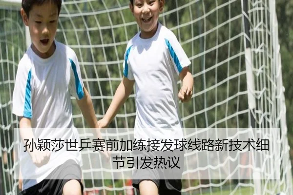 孙颖莎世乒赛前加练接发球线路新技术细节引发热议