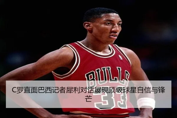 C罗直面巴西记者犀利对话展现顶级球星自信与锋芒