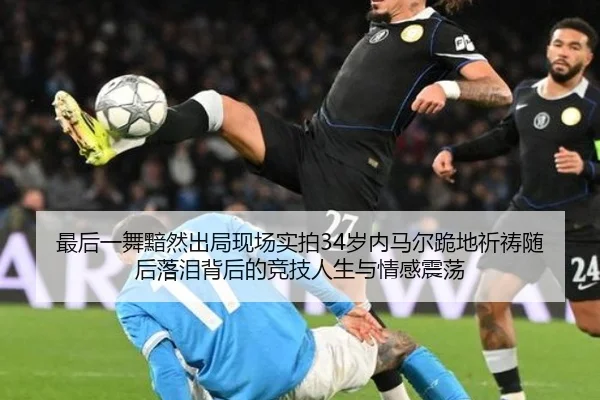 最后一舞黯然出局现场实拍34岁内马尔跪地祈祷随后落泪背后的竞技人生与情感震荡