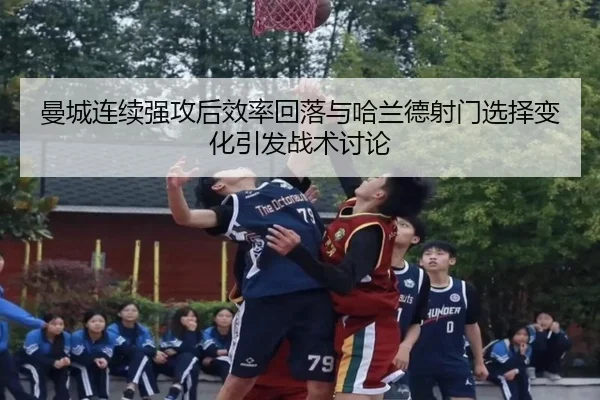 曼城连续强攻后效率回落与哈兰德射门选择变化引发战术讨论